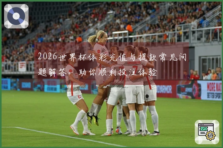 2026世界杯体彩充值与提款常见问题解答，助你顺利投注体验
