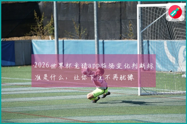 2026世界杯竞猜app临场变化判断标准是什么，让你下注不再犹豫