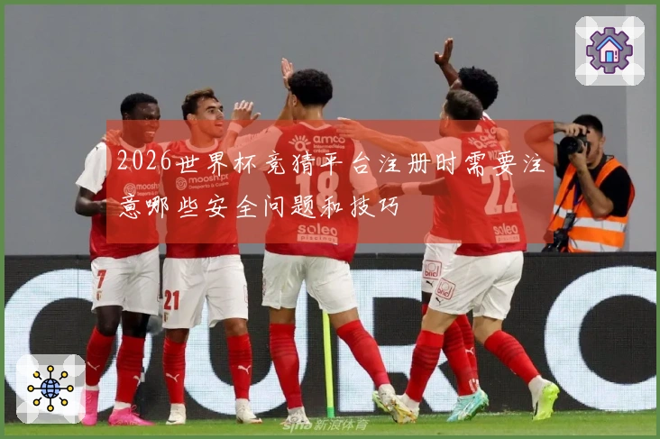 2026世界杯竞猜平台注册时需要注意哪些安全问题和技巧